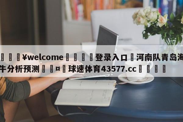 💥welcome🍖登录入口⛎河南队青岛海牛分析预测🤮球速体育43577.cc🍦