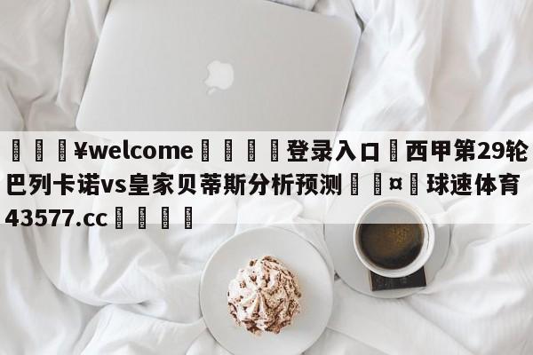 💥welcome🍖登录入口⛎西甲第29轮巴列卡诺vs皇家贝蒂斯分析预测🤮球速体育43577.cc🍦