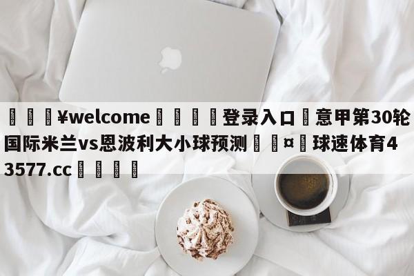 💥welcome🍖登录入口⛎意甲第30轮国际米兰vs恩波利大小球预测🤮球速体育43577.cc🍦