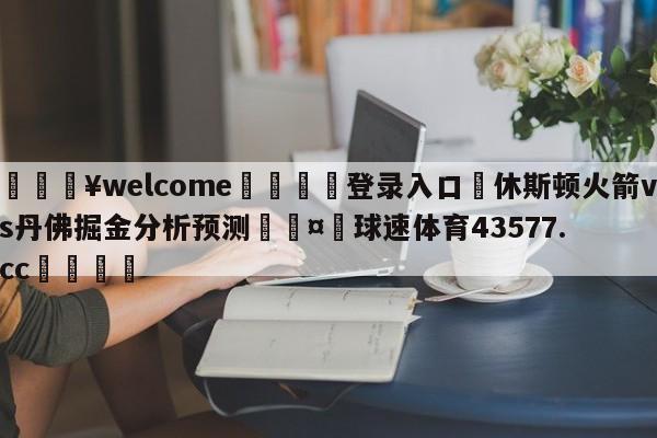 💥welcome🍖登录入口⛎休斯顿火箭vs丹佛掘金分析预测🤮球速体育43577.cc🍦