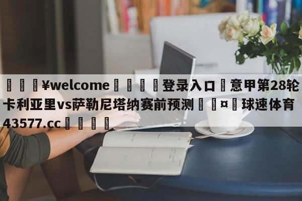 💥welcome🍖登录入口⛎意甲第28轮卡利亚里vs萨勒尼塔纳赛前预测🤮球速体育43577.cc🍦