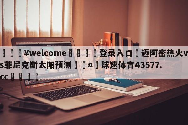 💥welcome🍖登录入口⛎迈阿密热火vs菲尼克斯太阳预测🤮球速体育43577.cc🍦