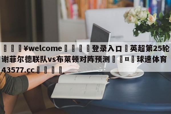 💥welcome🍖登录入口⛎英超第25轮谢菲尔德联队vs布莱顿对阵预测🤮球速体育43577.cc🍦