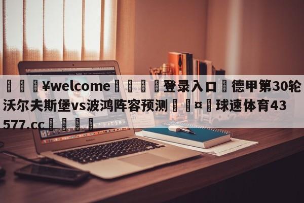 💥welcome🍖登录入口⛎德甲第30轮沃尔夫斯堡vs波鸿阵容预测🤮球速体育43577.cc🍦