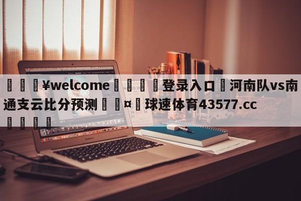 💥welcome🍖登录入口⛎河南队vs南通支云比分预测🤮球速体育43577.cc🍦