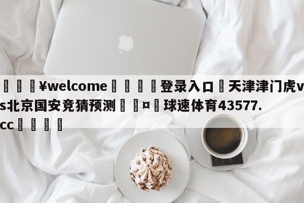 💥welcome🍖登录入口⛎天津津门虎vs北京国安竞猜预测🤮球速体育43577.cc🍦