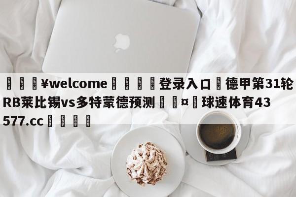 💥welcome🍖登录入口⛎德甲第31轮RB莱比锡vs多特蒙德预测🤮球速体育43577.cc🍦