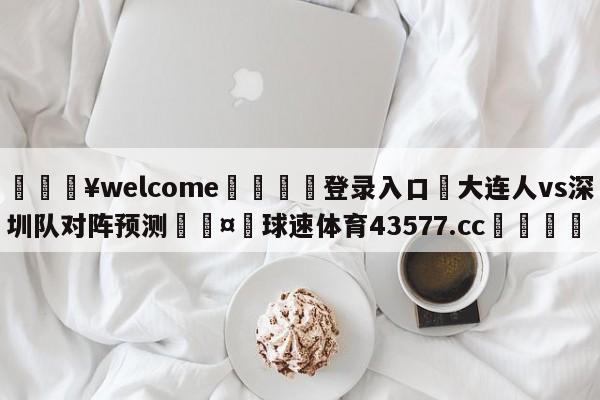 💥welcome🍖登录入口⛎大连人vs深圳队对阵预测🤮球速体育43577.cc🍦