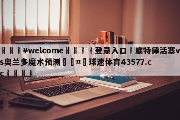 💥welcome🍖登录入口⛎底特律活塞vs奥兰多魔术预测🤮球速体育43577.cc🍦