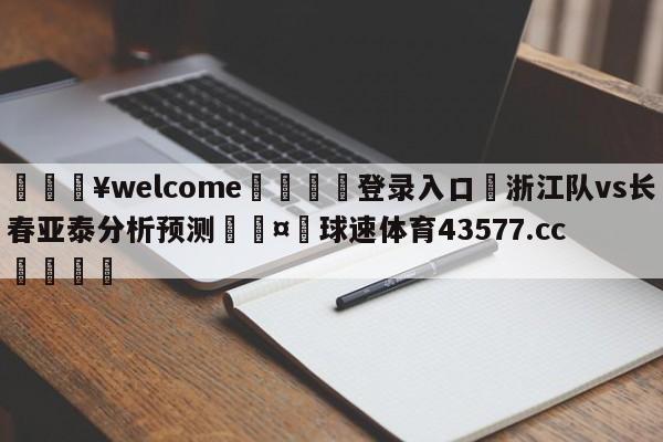 💥welcome🍖登录入口⛎浙江队vs长春亚泰分析预测🤮球速体育43577.cc🍦