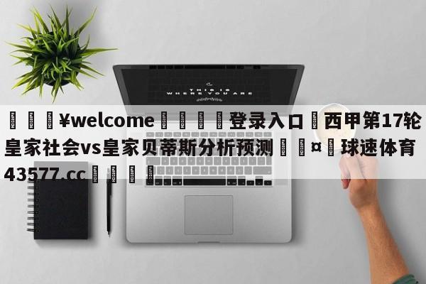 💥welcome🍖登录入口⛎西甲第17轮皇家社会vs皇家贝蒂斯分析预测🤮球速体育43577.cc🍦