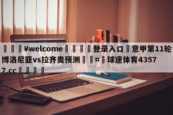 💥welcome🍖登录入口⛎意甲第11轮博洛尼亚vs拉齐奥预测🤮球速体育43577.cc🍦