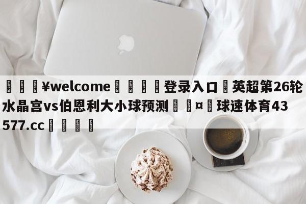 💥welcome🍖登录入口⛎英超第26轮水晶宫vs伯恩利大小球预测🤮球速体育43577.cc🍦