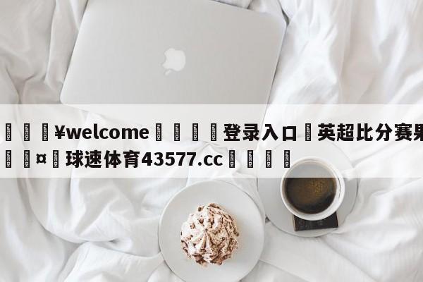 💥welcome🍖登录入口⛎英超比分赛果🤮球速体育43577.cc🍦