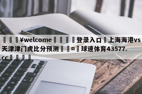 💥welcome🍖登录入口⛎上海海港vs天津津门虎比分预测🤮球速体育43577.cc🍦