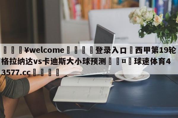 💥welcome🍖登录入口⛎西甲第19轮格拉纳达vs卡迪斯大小球预测🤮球速体育43577.cc🍦