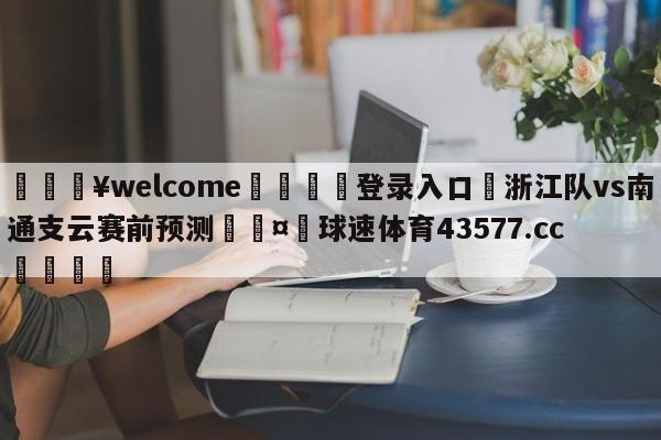 💥welcome🍖登录入口⛎浙江队vs南通支云赛前预测🤮球速体育43577.cc🍦