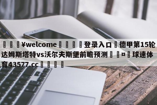 💥welcome🍖登录入口⛎德甲第15轮达姆斯塔特vs沃尔夫斯堡前瞻预测🤮球速体育43577.cc🍦