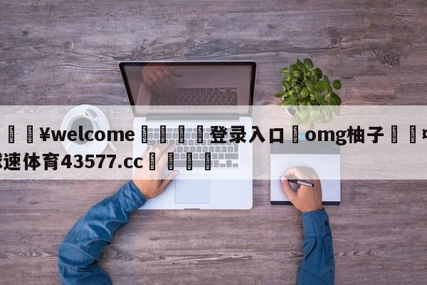 💥welcome🍖登录入口⛎omg柚子🤮球速体育43577.cc🍦