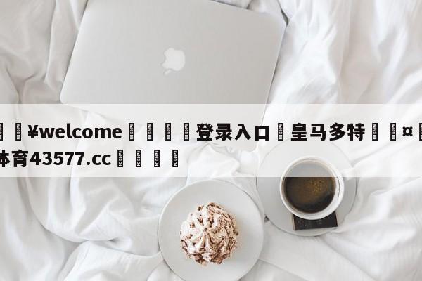 💥welcome🍖登录入口⛎皇马多特🤮球速体育43577.cc🍦