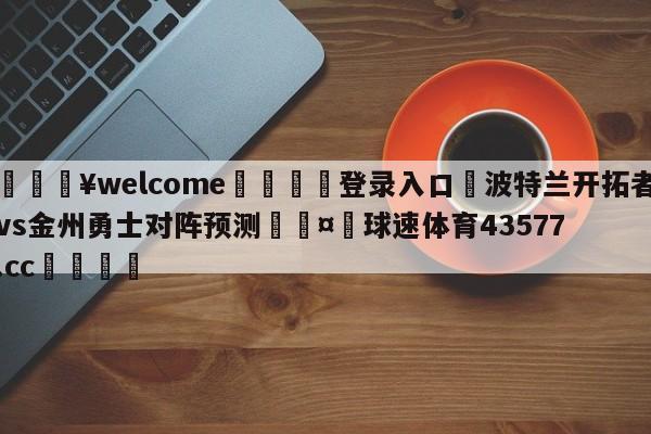 💥welcome🍖登录入口⛎波特兰开拓者vs金州勇士对阵预测🤮球速体育43577.cc🍦