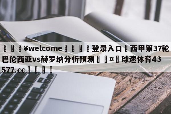 💥welcome🍖登录入口⛎西甲第37轮巴伦西亚vs赫罗纳分析预测🤮球速体育43577.cc🍦