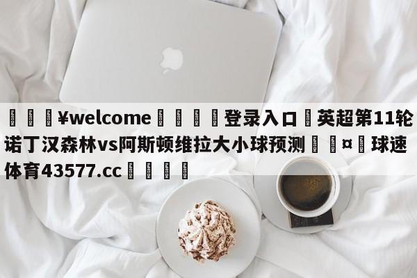 💥welcome🍖登录入口⛎英超第11轮诺丁汉森林vs阿斯顿维拉大小球预测🤮球速体育43577.cc🍦