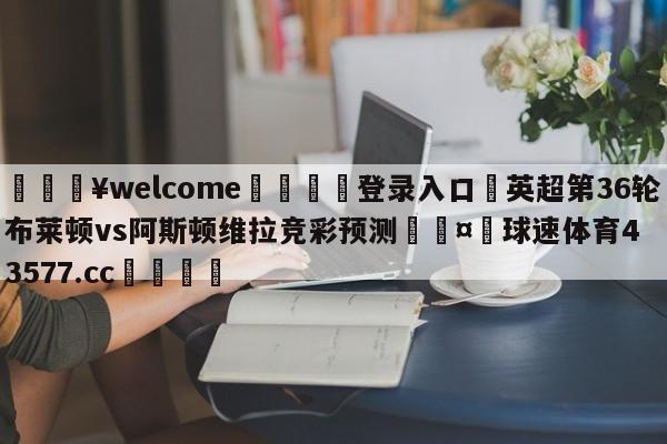 💥welcome🍖登录入口⛎英超第36轮布莱顿vs阿斯顿维拉竞彩预测🤮球速体育43577.cc🍦