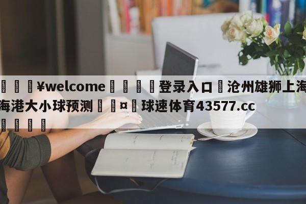 💥welcome🍖登录入口⛎沧州雄狮上海海港大小球预测🤮球速体育43577.cc🍦