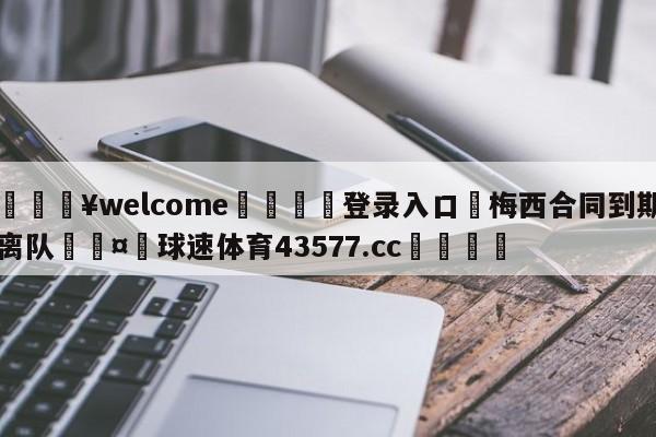 💥welcome🍖登录入口⛎梅西合同到期离队🤮球速体育43577.cc🍦