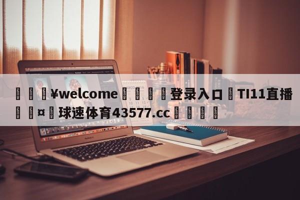 💥welcome🍖登录入口⛎TI11直播🤮球速体育43577.cc🍦