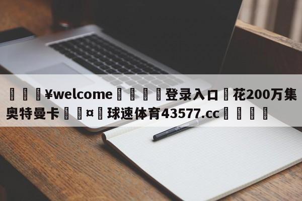 💥welcome🍖登录入口⛎花200万集奥特曼卡🤮球速体育43577.cc🍦