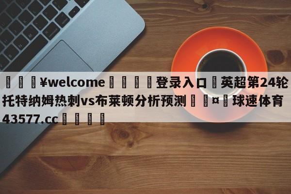 💥welcome🍖登录入口⛎英超第24轮托特纳姆热刺vs布莱顿分析预测🤮球速体育43577.cc🍦