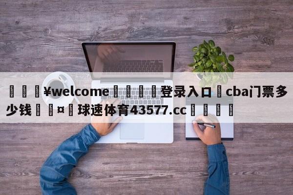 💥welcome🍖登录入口⛎cba门票多少钱🤮球速体育43577.cc🍦