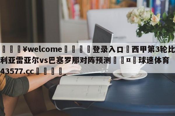 💥welcome🍖登录入口⛎西甲第3轮比利亚雷亚尔vs巴塞罗那对阵预测🤮球速体育43577.cc🍦