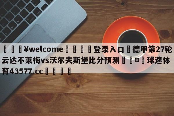 💥welcome🍖登录入口⛎德甲第27轮云达不莱梅vs沃尔夫斯堡比分预测🤮球速体育43577.cc🍦