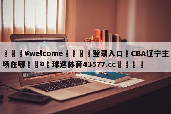 💥welcome🍖登录入口⛎CBA辽宁主场在哪🤮球速体育43577.cc🍦