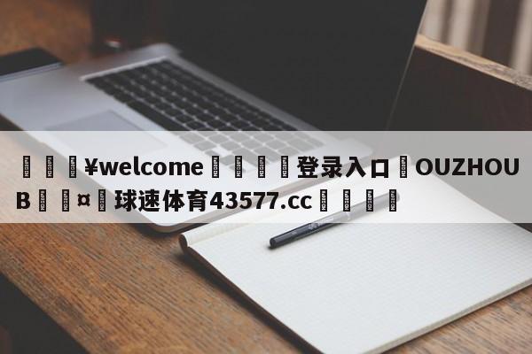 💥welcome🍖登录入口⛎OUZHOUB🤮球速体育43577.cc🍦