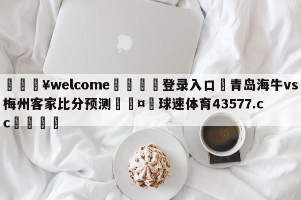 💥welcome🍖登录入口⛎青岛海牛vs梅州客家比分预测🤮球速体育43577.cc🍦