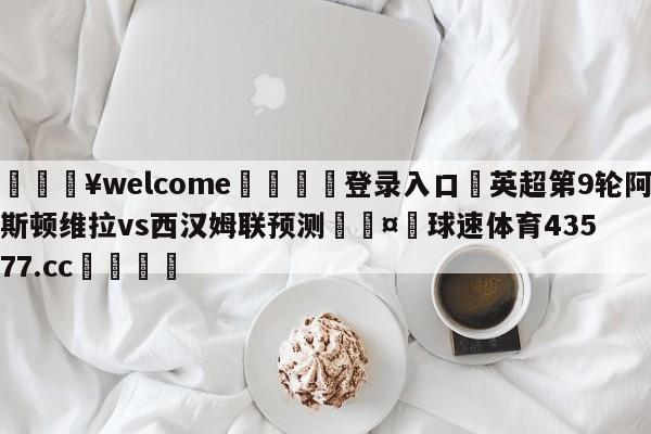 💥welcome🍖登录入口⛎英超第9轮阿斯顿维拉vs西汉姆联预测🤮球速体育43577.cc🍦