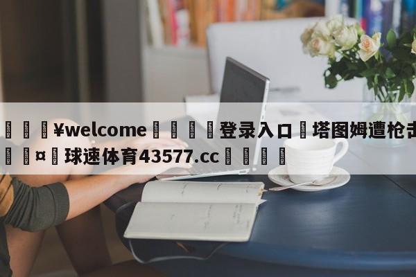 💥welcome🍖登录入口⛎塔图姆遭枪击🤮球速体育43577.cc🍦