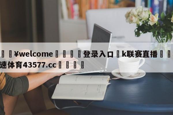 💥welcome🍖登录入口⛎k联赛直播🤮球速体育43577.cc🍦