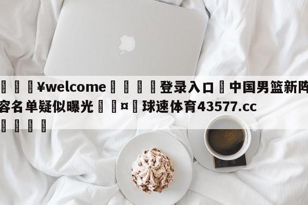 💥welcome🍖登录入口⛎中国男篮新阵容名单疑似曝光🤮球速体育43577.cc🍦