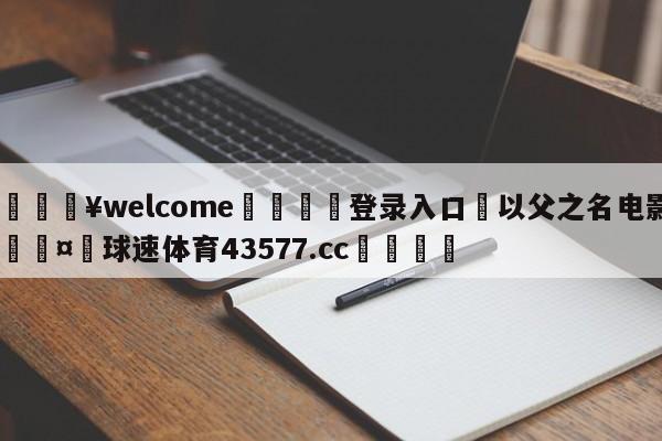 💥welcome🍖登录入口⛎以父之名电影🤮球速体育43577.cc🍦