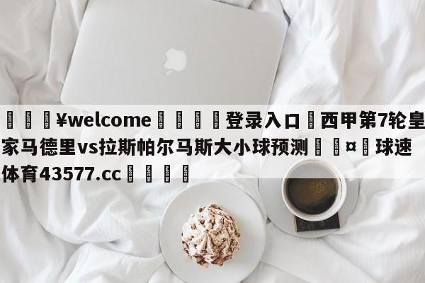 💥welcome🍖登录入口⛎西甲第7轮皇家马德里vs拉斯帕尔马斯大小球预测🤮球速体育43577.cc🍦