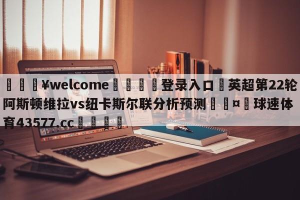 💥welcome🍖登录入口⛎英超第22轮阿斯顿维拉vs纽卡斯尔联分析预测🤮球速体育43577.cc🍦