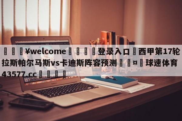 💥welcome🍖登录入口⛎西甲第17轮拉斯帕尔马斯vs卡迪斯阵容预测🤮球速体育43577.cc🍦