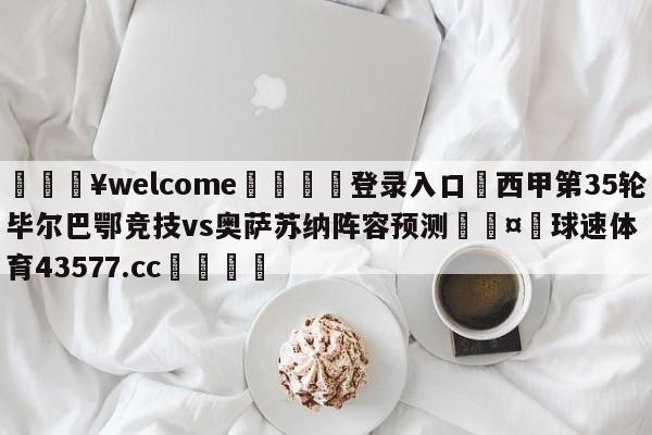 💥welcome🍖登录入口⛎西甲第35轮毕尔巴鄂竞技vs奥萨苏纳阵容预测🤮球速体育43577.cc🍦