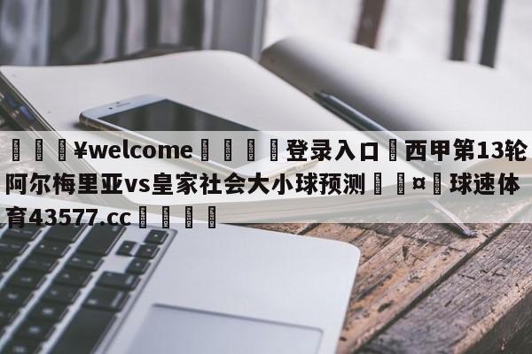 💥welcome🍖登录入口⛎西甲第13轮阿尔梅里亚vs皇家社会大小球预测🤮球速体育43577.cc🍦