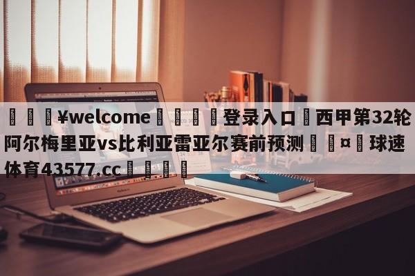 💥welcome🍖登录入口⛎西甲第32轮阿尔梅里亚vs比利亚雷亚尔赛前预测🤮球速体育43577.cc🍦